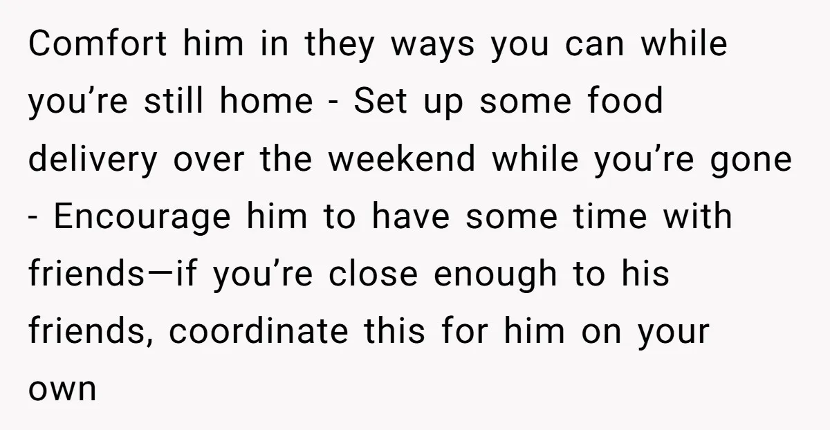 Comfort him in they ways you can while you’re still home - Set up some food delivery over the weekend while you’re gone - Encourage him to have some time...