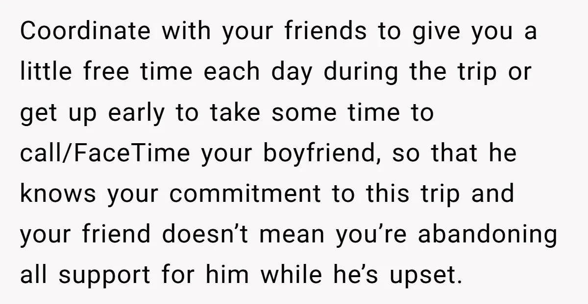 Coordinate with your friends to give you a little free time each day during the trip or get up early to take some time to call/FaceTime your boyfriend, so that...