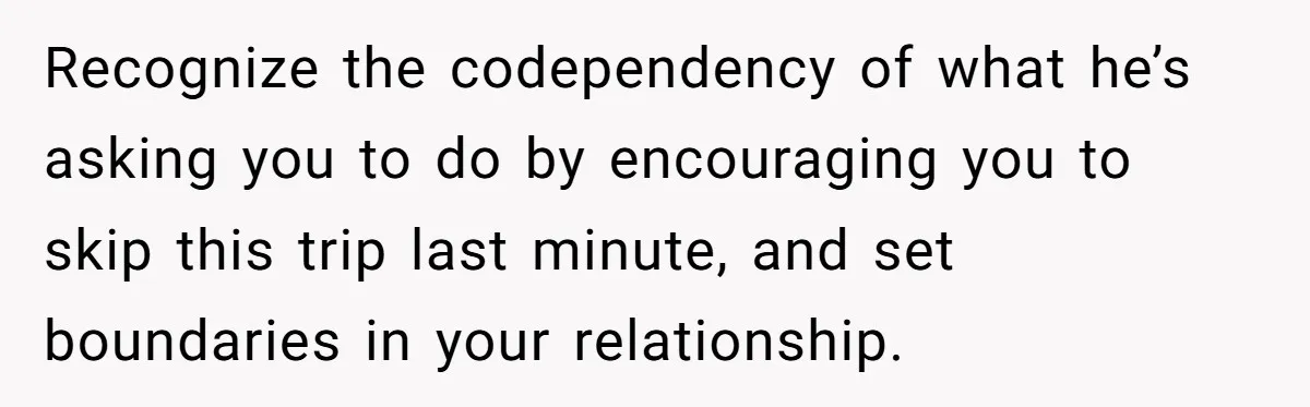 Recognize the codependency of what he’s asking you to do by encouraging you to skip this trip last minute, and set boundaries in your relationship.