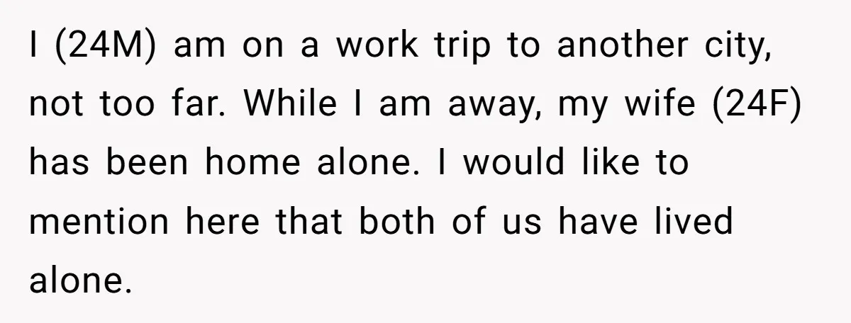 I (24M) am on a work trip to another city, not too far. While I am away, my wife (24F) has been home alone. I would like to mention here...