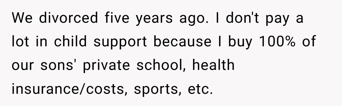 We divorced five years ago. I don't pay a lot in child support because I buy 100% of our sons' private school, health insurance/costs, sports, etc.