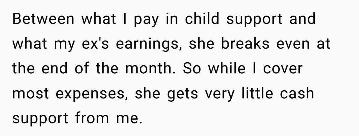 Between what I pay in child support and what my ex's earnings, she breaks even at the end of the month. So while I cover most expenses, she gets very...