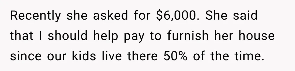 Recently she asked for $6,000. She said that I should help pay to furnish her house since our kids live there 50% of the time.