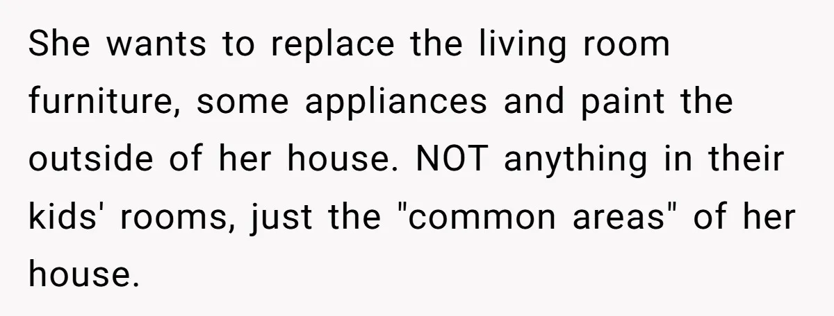 She wants to replace the living room furniture, some appliances and paint the outside of her house. NOT anything in their kids' rooms, just the "common areas" of her house.