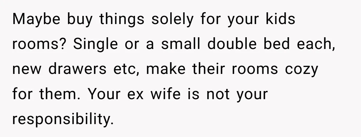 Maybe buy things solely for your kids rooms? Single or a small double bed each, new drawers etc, make their rooms cozy for them. Your ex wife is not your...
