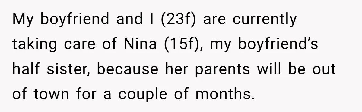 My boyfriend and I (23f) are currently taking care of Nina (15f), my boyfriend’s half sister, because her parents will be out of town for a couple of months.
