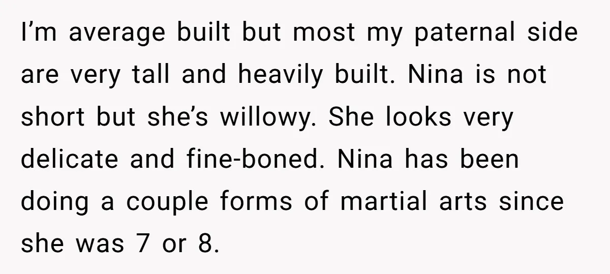 I’m average built but most my paternal side are very tall and heavily built. Nina is not short but she’s willowy. She looks very delicate and fine-boned. Nina has been...