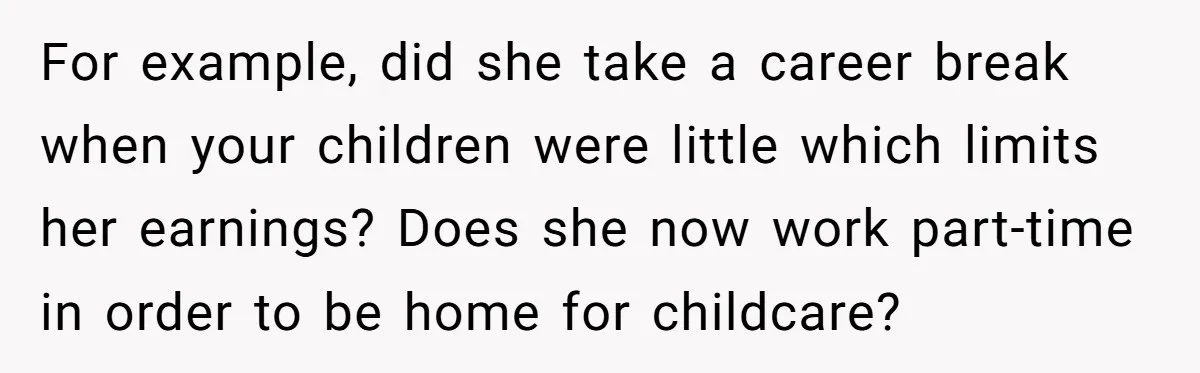 For example, did she take a career break when your children were little which limits her earnings? Does she now work part-time in order to be home for childcare?