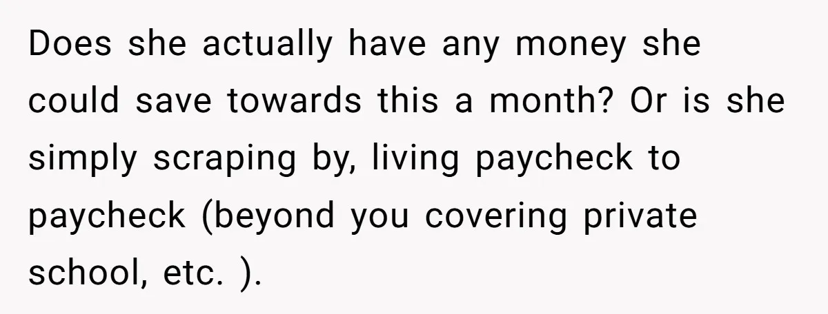 Does she actually have any money she could save towards this a month? Or is she simply scraping by, living paycheck to paycheck (beyond you covering private school, etc. ).