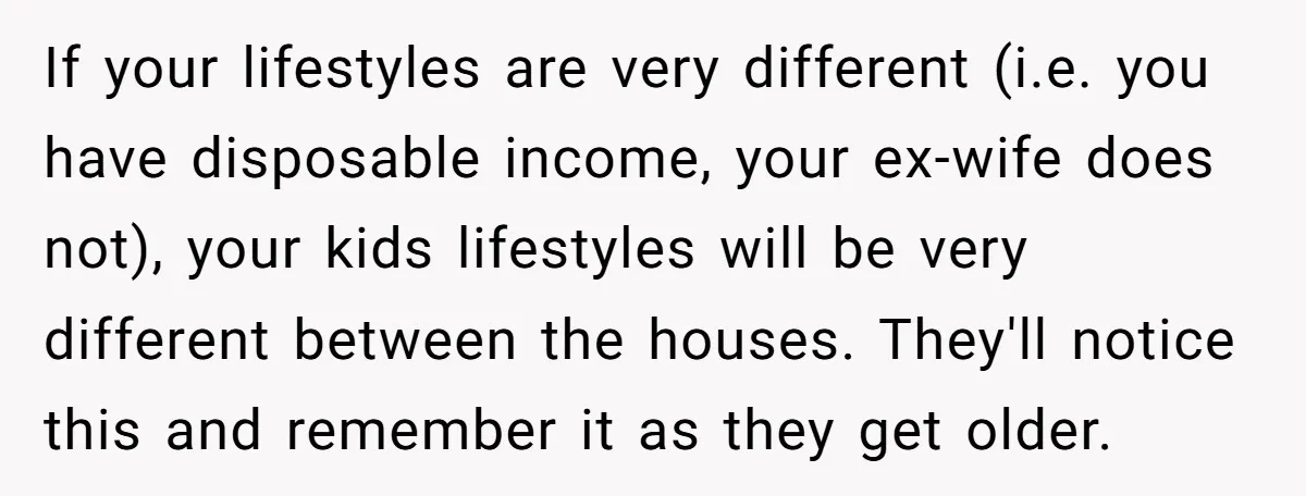 If your lifestyles are very different (i.e. you have disposable income, your ex-wife does not), your kids lifestyles will be very different between the houses. They'll notice this and remember...