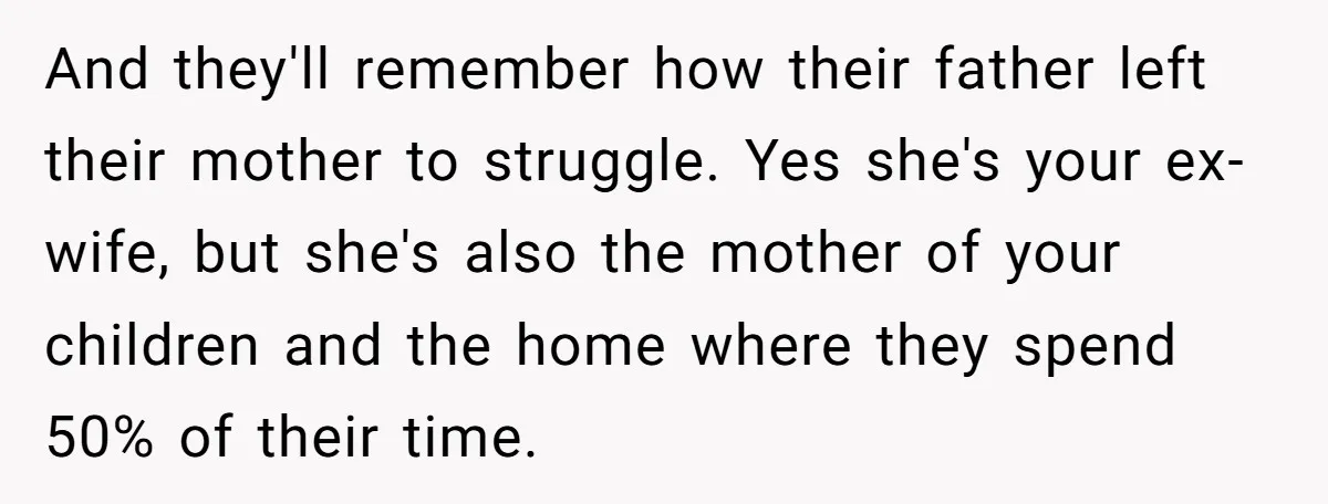 And they'll remember how their father left their mother to struggle. Yes she's your ex-wife, but she's also the mother of your children and the home where they spend 50%...