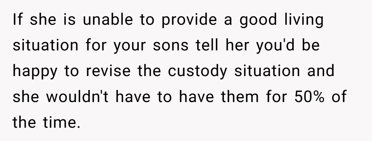 If she is unable to provide a good living situation for your sons tell her you'd be happy to revise the custody situation and she wouldn't have to have them...