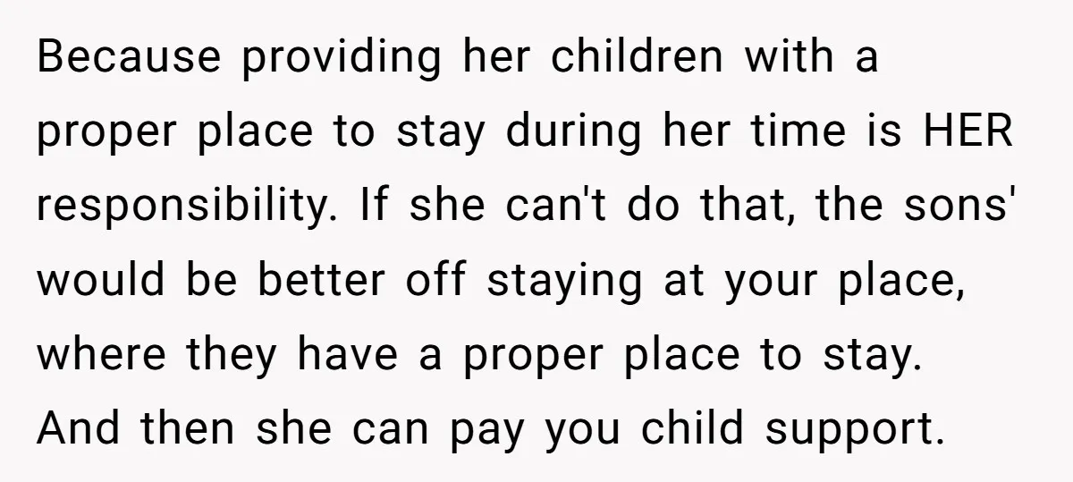 Because providing her children with a proper place to stay during her time is HER responsibility. If she can't do that, the sons' would be better off staying at your...