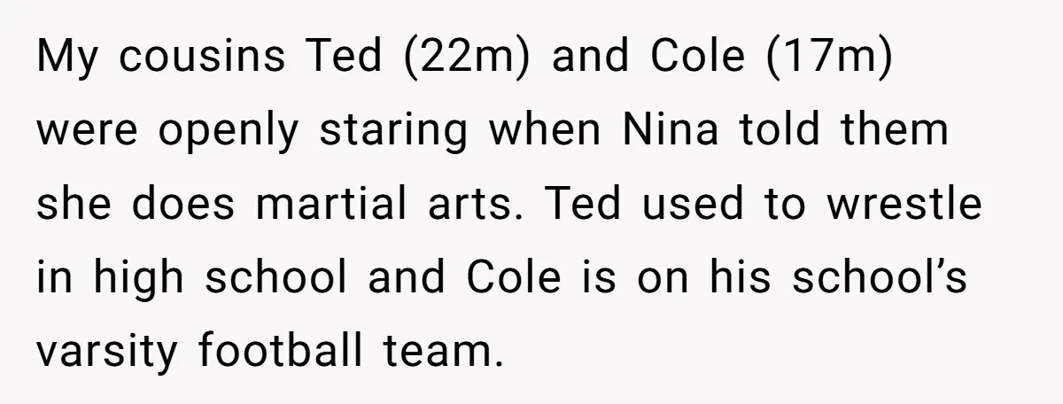 My cousins Ted (22m) and Cole (17m) were openly staring when Nina told them she does martial arts. Ted used to wrestle in high school and Cole is on his...