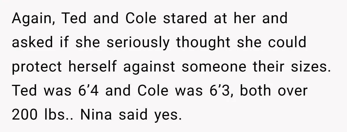 Again, Ted and Cole stared at her and asked if she seriously thought she could protect herself against someone their sizes. Ted was 6’4 and Cole was 6’3, both over...