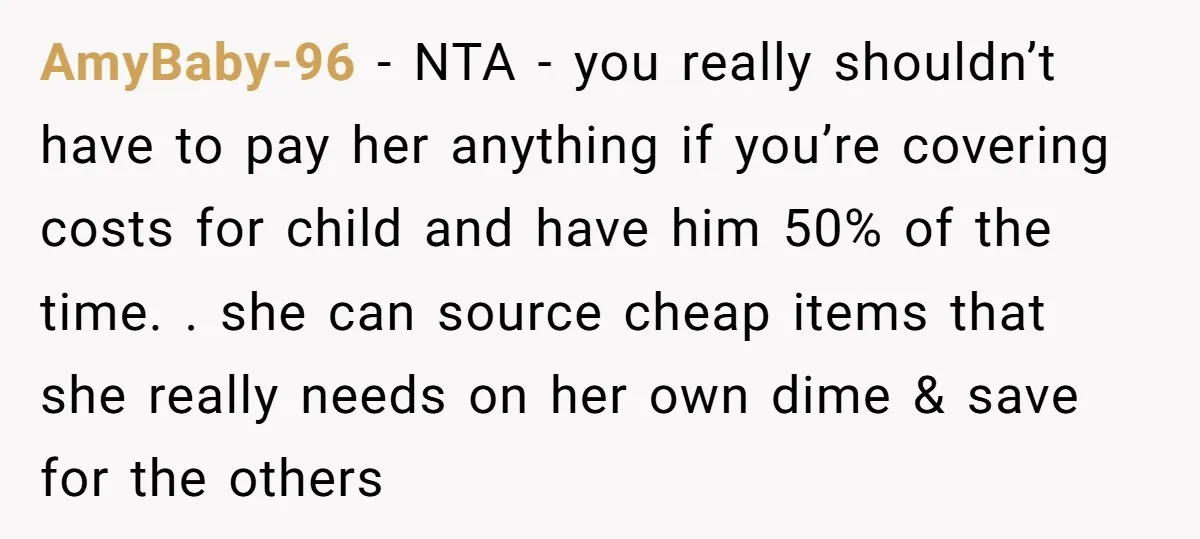 AmyBaby-96 − NTA - you really shouldn’t have to pay her anything if you’re covering costs for child and have him 50% of the time. . she can source cheap...
