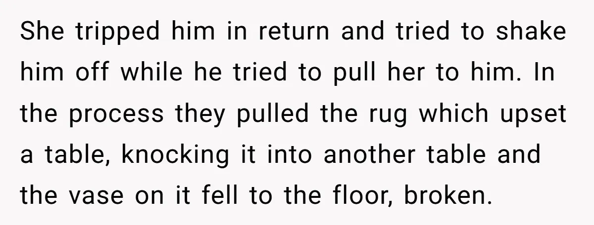 She tripped him in return and tried to shake him off while he tried to pull her to him. In the process they pulled the rug which upset a table,...