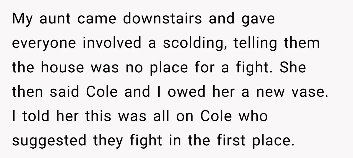 My aunt came downstairs and gave everyone involved a scolding, telling them the house was no place for a fight. She then said Cole and I owed her a new...
