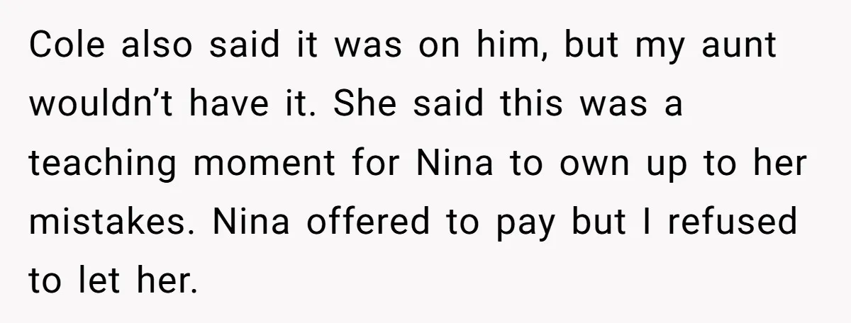 Cole also said it was on him, but my aunt wouldn’t have it. She said this was a teaching moment for Nina to own up to her mistakes. Nina offered...