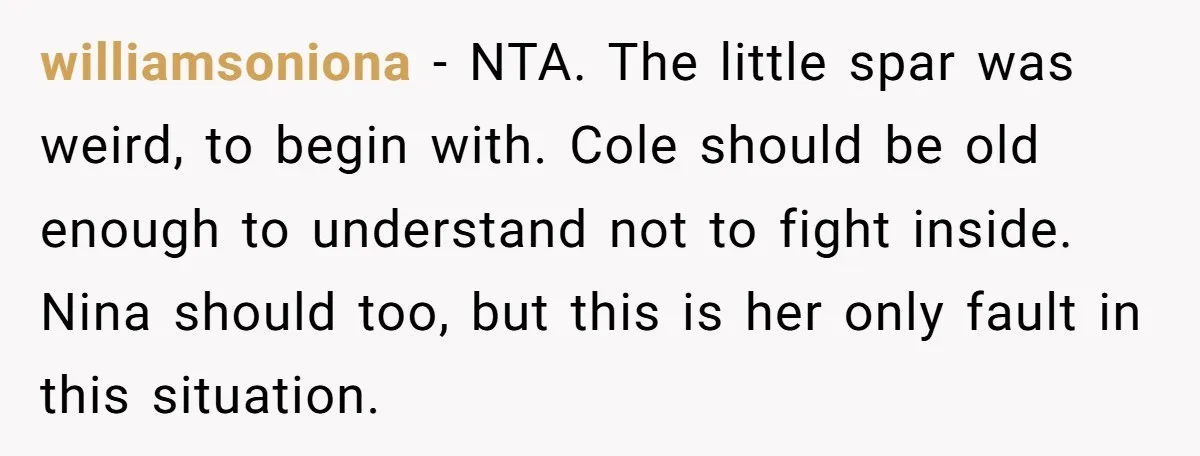williamsoniona − NTA. The little spar was weird, to begin with. Cole should be old enough to understand not to fight inside. Nina should too, but this is her only...