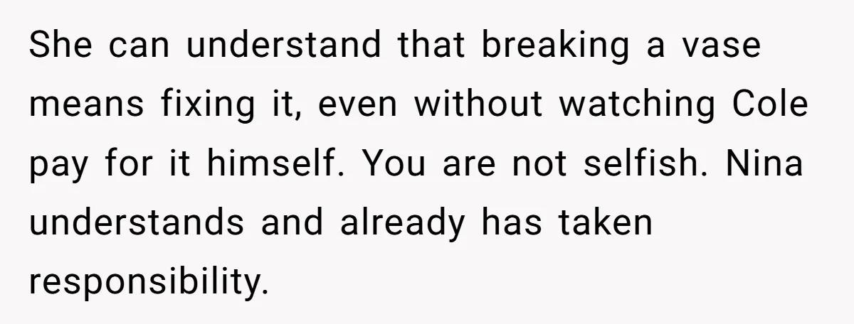 She can understand that breaking a vase means fixing it, even without watching Cole pay for it himself. You are not selfish. Nina understands and already has taken responsibility.