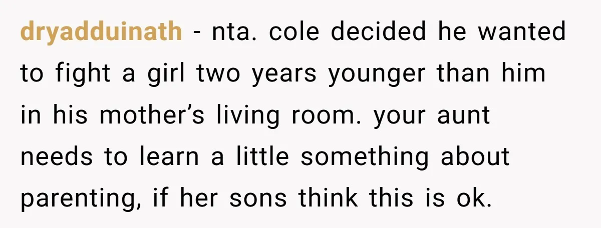 dryadduinath − nta. cole decided he wanted to fight a girl two years younger than him in his mother’s living room. your aunt needs to learn a little something about...