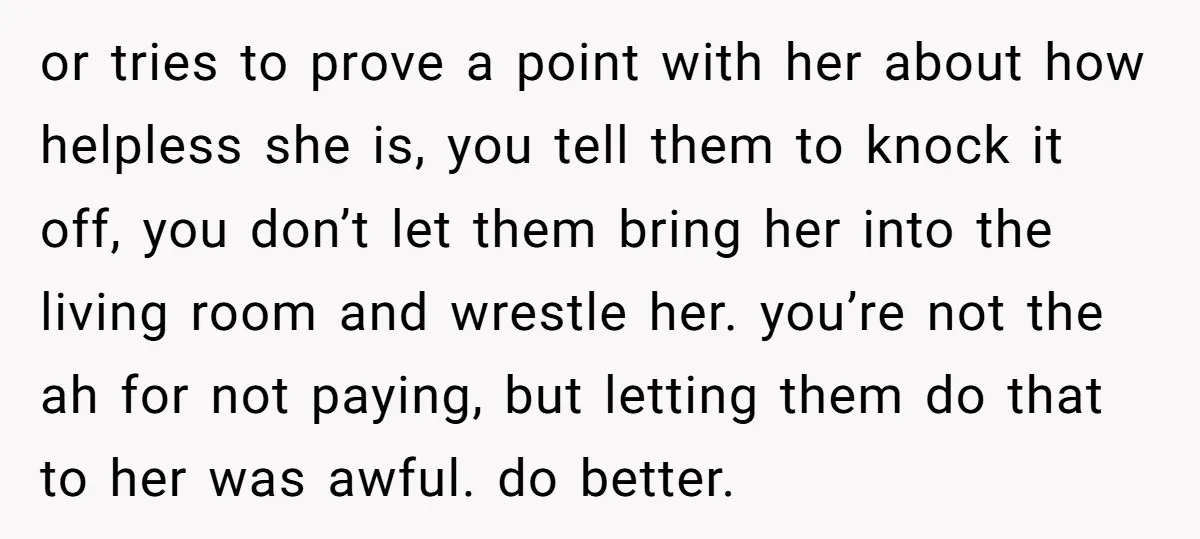 or tries to prove a point with her about how helpless she is, you tell them to knock it off, you don’t let them bring her into the living room...