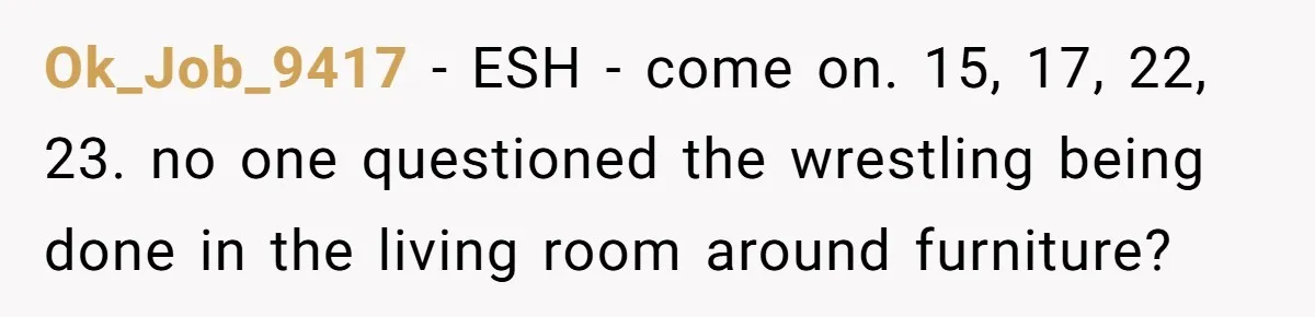 Ok_Job_9417 − ESH - come on. 15, 17, 22, 23. no one questioned the wrestling being done in the living room around furniture?