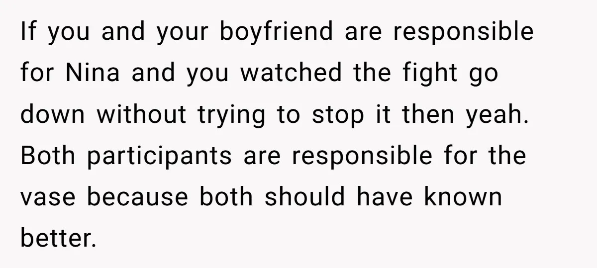 If you and your boyfriend are responsible for Nina and you watched the fight go down without trying to stop it then yeah. Both participants are responsible for the vase...