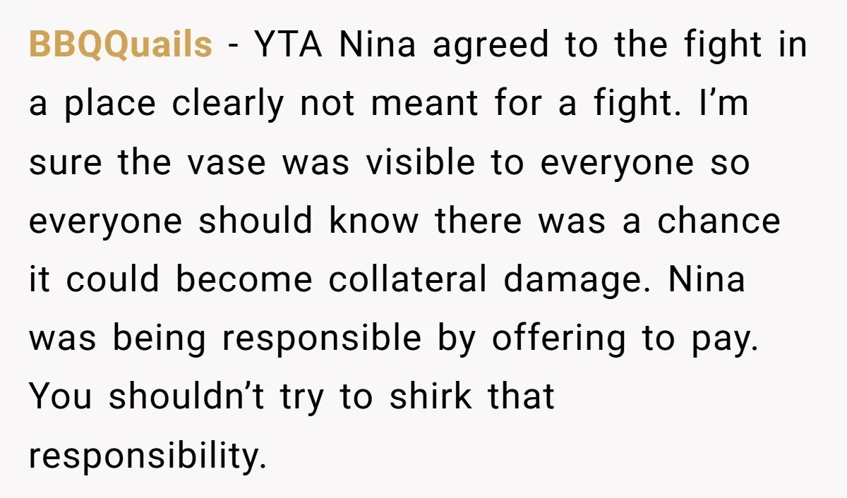 BBQQuails − YTA Nina agreed to the fight in a place clearly not meant for a fight. I’m sure the vase was visible to everyone so everyone should know there...
