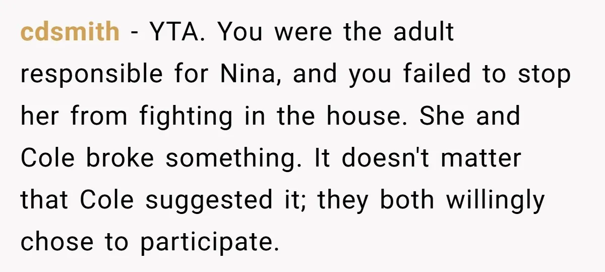 cdsmith − YTA. You were the adult responsible for Nina, and you failed to stop her from fighting in the house. She and Cole broke something. It doesn't matter that...