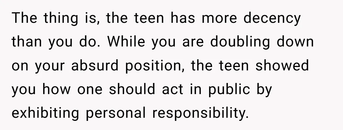 The thing is, the teen has more decency than you do. While you are doubling down on your absurd position, the teen showed you how one should act in public...