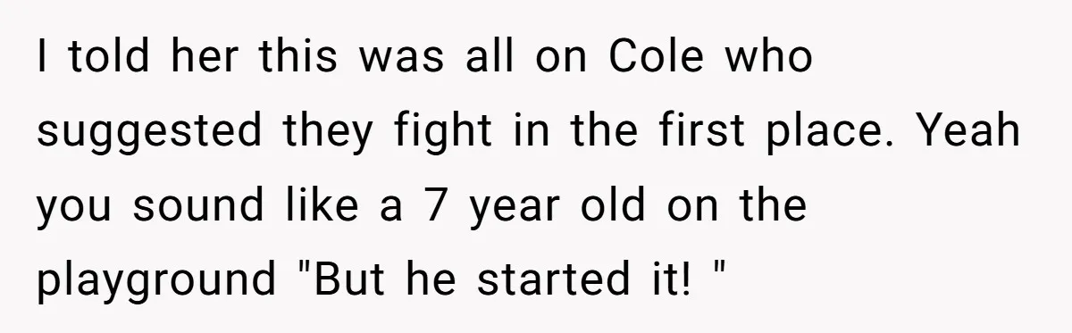 I told her this was all on Cole who suggested they fight in the first place. Yeah you sound like a 7 year old on the playground "But he started...