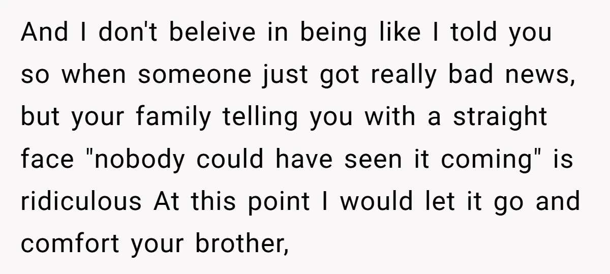 And I don't beleive in being like I told you so when someone just got really bad news, but your family telling you with a straight face "nobody could have...