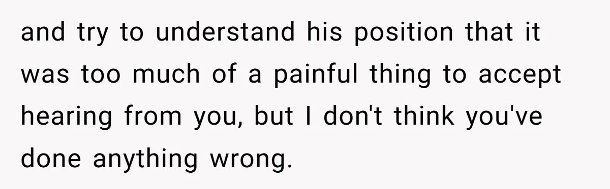 and try to understand his position that it was too much of a painful thing to accept hearing from you, but I don't think you've done anything wrong.