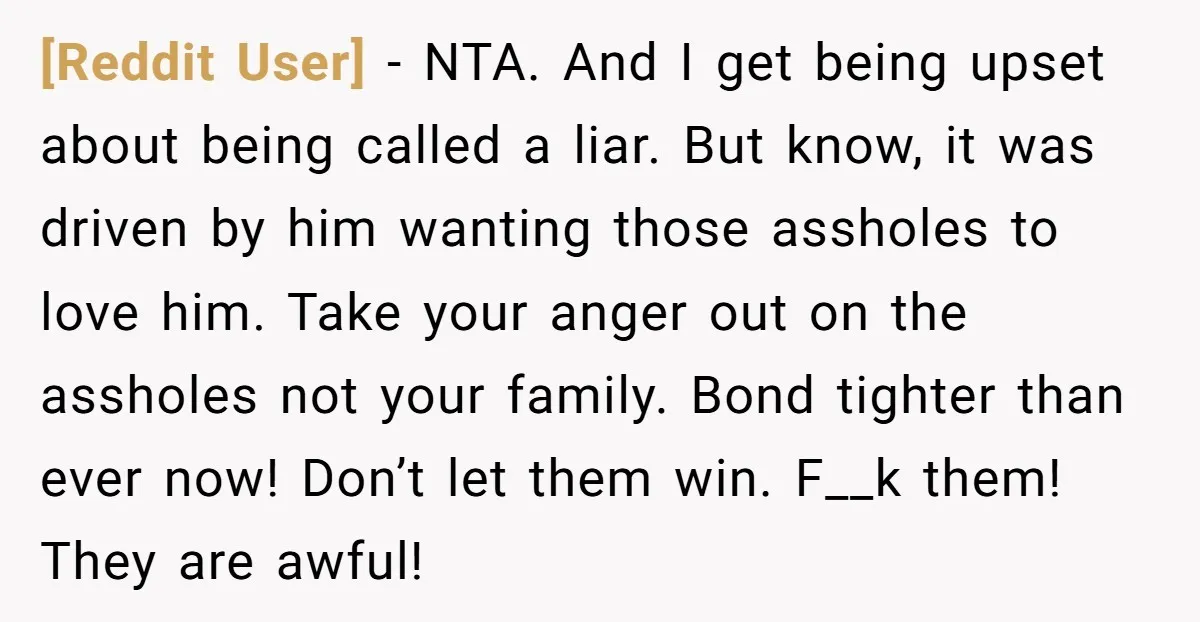 [Reddit User] - NTA. And I get being upset about being called a liar. But know, it was driven by him wanting those assholes to love him. Take your anger...