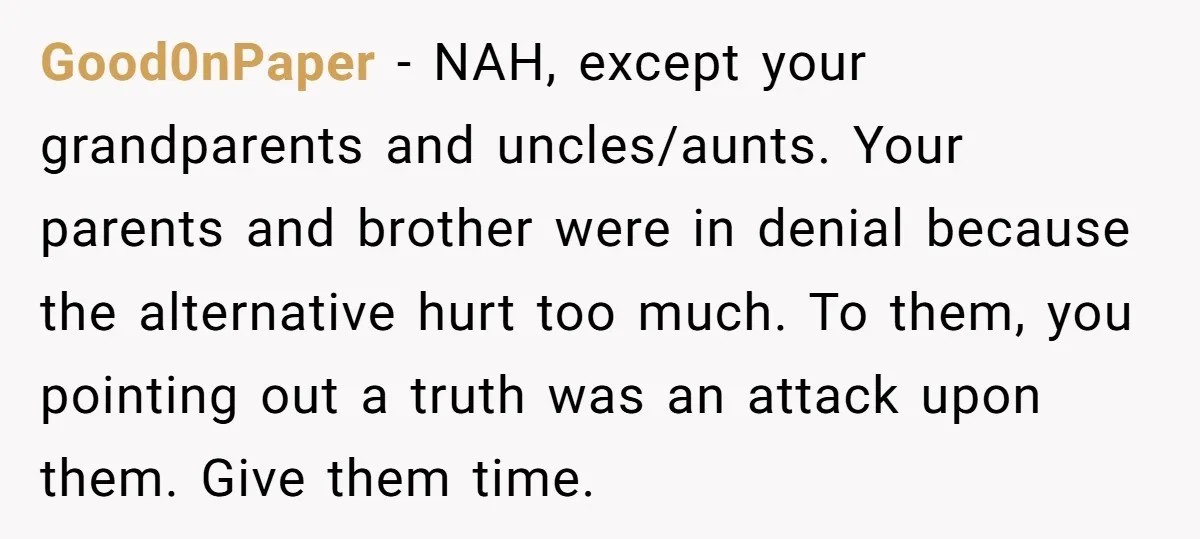 Good0nPaper - NAH, except your grandparents and uncles/aunts. Your parents and brother were in denial because the alternative hurt too much. To them, you pointing out a truth was an...