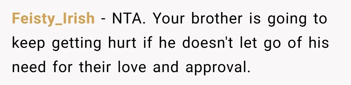 Feisty_Irish - NTA. Your brother is going to keep getting hurt if he doesn't let go of his need for their love and approval.