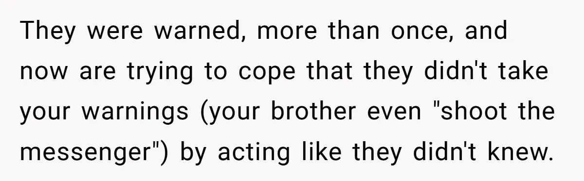 They were warned, more than once, and now are trying to cope that they didn't take your warnings (your brother even "shoot the messenger") by acting like they didn't knew.