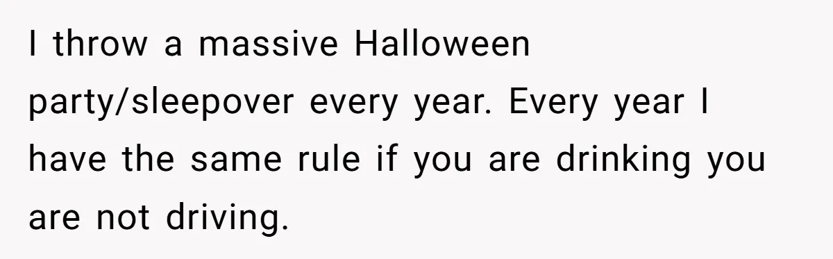 I throw a massive Halloween party/sleepover every year. Every year I have the same rule if you are drinking you are not driving.