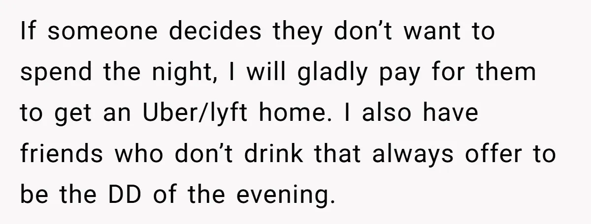 If someone decides they don’t want to spend the night, I will gladly pay for them to get an Uber/lyft home. I also have friends who don’t drink that always...