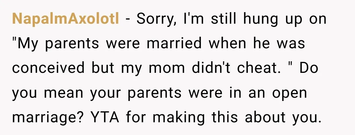 NapalmAxolotl - Sorry, I'm still hung up on "My parents were married when he was conceived but my mom didn't cheat. " Do you mean your parents were in an...