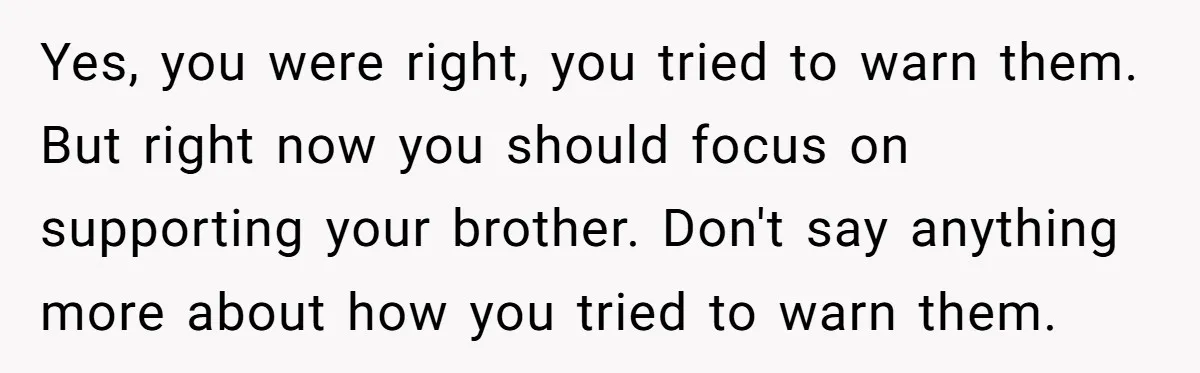 Yes, you were right, you tried to warn them. But right now you should focus on supporting your brother. Don't say anything more about how you tried to warn them.