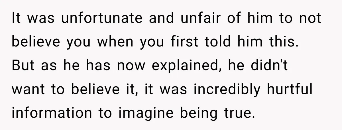 It was unfortunate and unfair of him to not believe you when you first told him this. But as he has now explained, he didn't want to believe it, it...