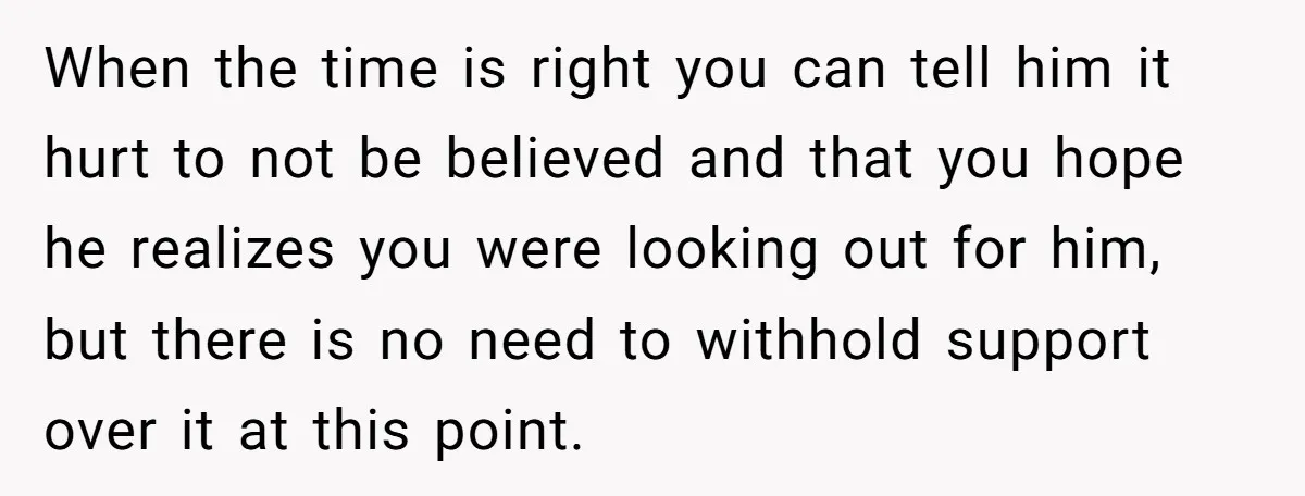 When the time is right you can tell him it hurt to not be believed and that you hope he realizes you were looking out for him, but there is...