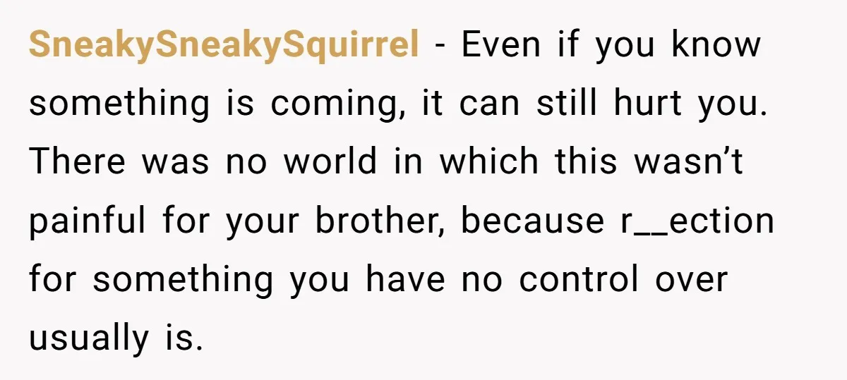 SneakySneakySquirrel - Even if you know something is coming, it can still hurt you. There was no world in which this wasn’t painful for your brother, because r__ection for something...