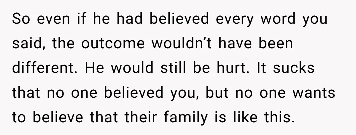 So even if he had believed every word you said, the outcome wouldn’t have been different. He would still be hurt. It sucks that no one believed you, but no...