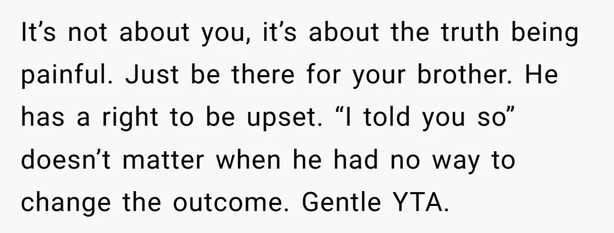 It’s not about you, it’s about the truth being painful. Just be there for your brother. He has a right to be upset. “I told you so” doesn’t matter when...