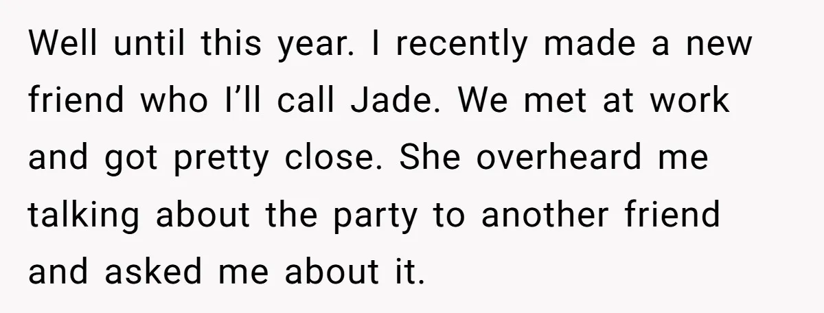 Well until this year. I recently made a new friend who I’ll call Jade. We met at work and got pretty close. She overheard me talking about the party to...
