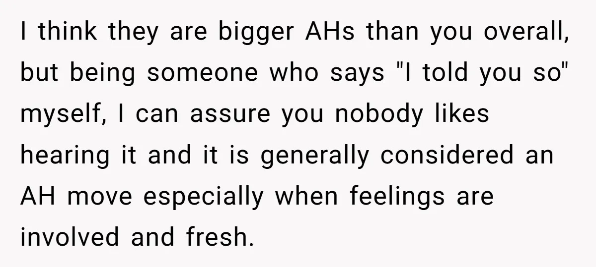 I think they are bigger AHs than you overall, but being someone who says "I told you so" myself, I can assure you nobody likes hearing it and it is...